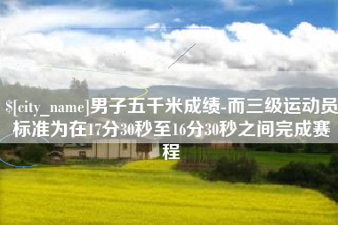北流男子五千米成绩-而三级运动员标准为在17分30秒至16分30秒之间完成赛程