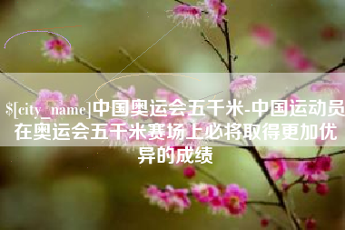 北流中国奥运会五千米-中国运动员在奥运会五千米赛场上必将取得更加优异的成绩