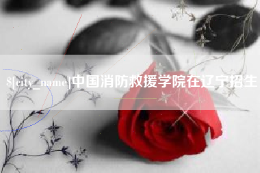 北流中国消防救援学院在辽宁招生
