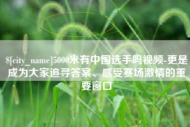 北流5000米有中国选手吗视频-更是成为大家追寻答案、感受赛场激情的重要窗口
