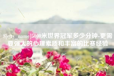 北流5000米世界冠军多少分钟-更需要强大的心理素质和丰富的比赛经验
