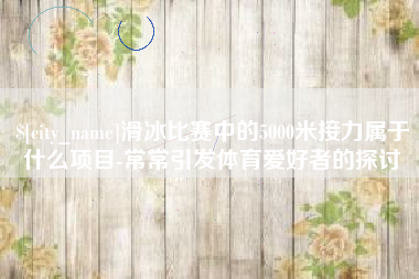 北流滑冰比赛中的5000米接力属于什么项目-常常引发体育爱好者的探讨