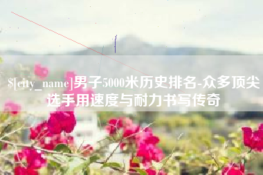 北流男子5000米历史排名-众多顶尖选手用速度与耐力书写传奇