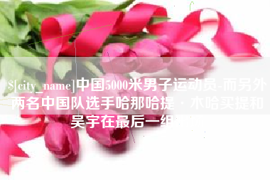 北流中国5000米男子运动员-而另外两名中国队选手哈那哈提·木哈买提和吴宇在最后一组出场
